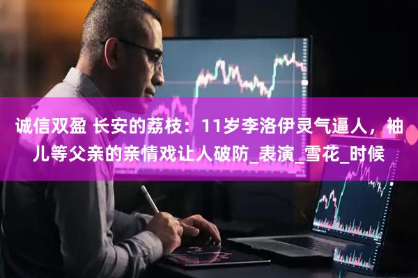 诚信双盈 长安的荔枝：11岁李洛伊灵气逼人，袖儿等父亲的亲情戏让人破防_表演_雪花_时候