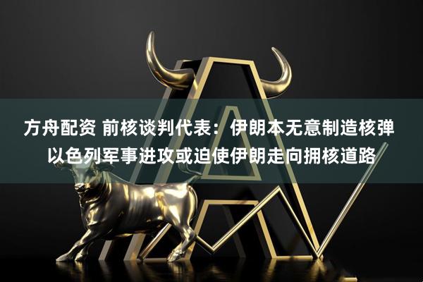 方舟配资 前核谈判代表：伊朗本无意制造核弹 以色列军事进攻或迫使伊朗走向拥核道路
