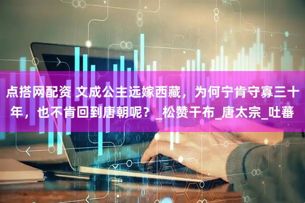点搭网配资 文成公主远嫁西藏，为何宁肯守寡三十年，也不肯回到唐朝呢？_松赞干布_唐太宗_吐蕃