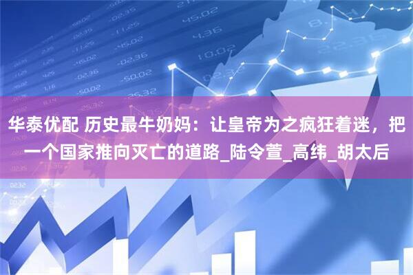 华泰优配 历史最牛奶妈：让皇帝为之疯狂着迷，把一个国家推向灭亡的道路_陆令萱_高纬_胡太后