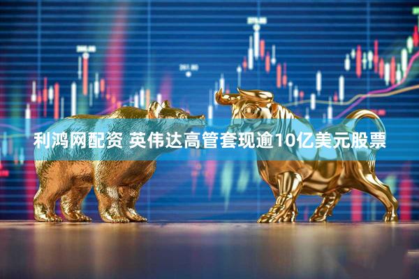 利鸿网配资 英伟达高管套现逾10亿美元股票