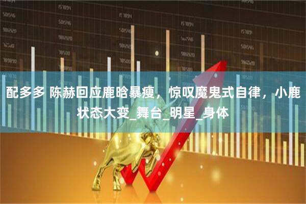 配多多 陈赫回应鹿晗暴瘦，惊叹魔鬼式自律，小鹿状态大变_舞台_明星_身体