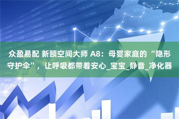 众盈易配 新颐空间大师 A8：母婴家庭的 “隐形守护伞”，让呼吸都带着安心_宝宝_静音_净化器