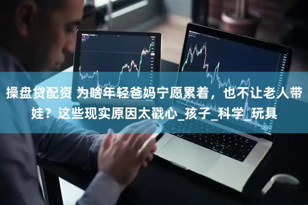 操盘贷配资 为啥年轻爸妈宁愿累着，也不让老人带娃？这些现实原因太戳心_孩子_科学_玩具