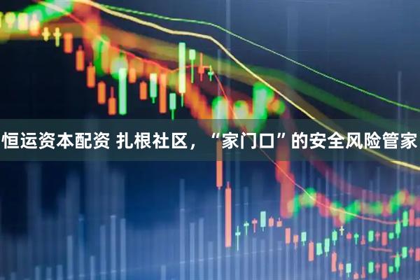 恒运资本配资 扎根社区，“家门口”的安全风险管家
