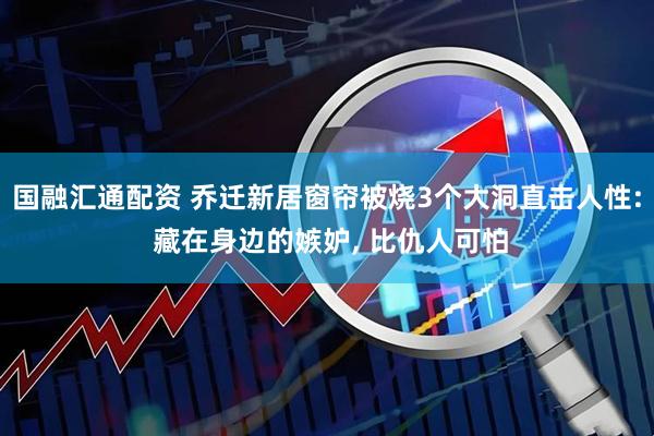 国融汇通配资 乔迁新居窗帘被烧3个大洞直击人性: 藏在身边的嫉妒, 比仇人可怕