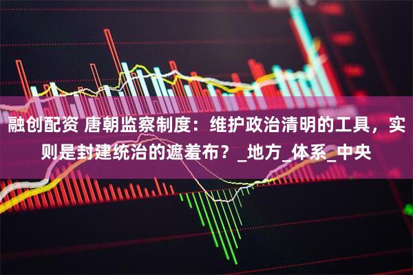 融创配资 唐朝监察制度：维护政治清明的工具，实则是封建统治的遮羞布？_地方_体系_中央