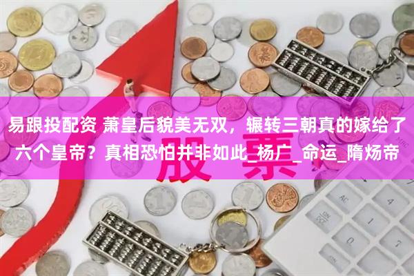 易跟投配资 萧皇后貌美无双，辗转三朝真的嫁给了六个皇帝？真相恐怕并非如此_杨广_命运_隋炀帝