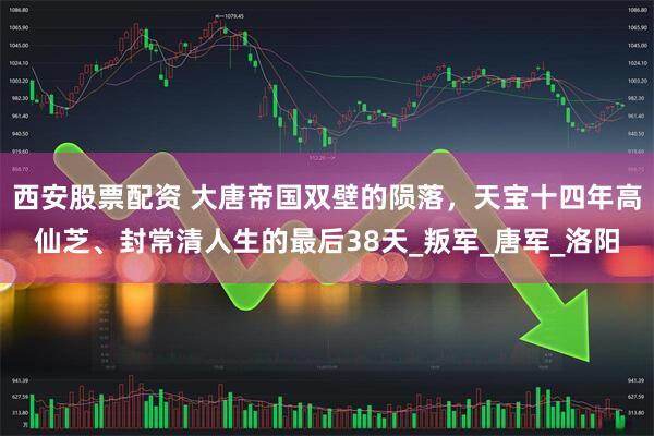 西安股票配资 大唐帝国双壁的陨落，天宝十四年高仙芝、封常清人生的最后38天_叛军_唐军_洛阳