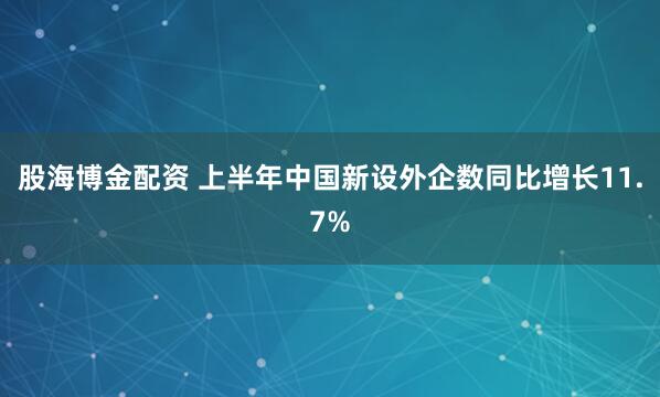 股海博金配资 上半年中国新设外企数同比增长11.7%