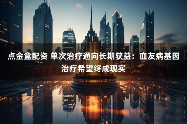 点金盒配资 单次治疗通向长期获益：血友病基因治疗希望终成现实