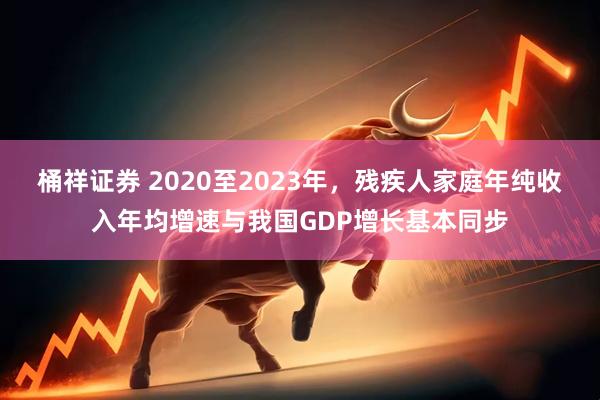 桶祥证券 2020至2023年，残疾人家庭年纯收入年均增速与我国GDP增长基本同步