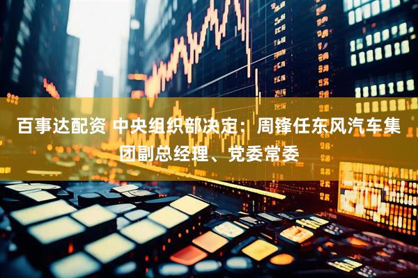 百事达配资 中央组织部决定：周锋任东风汽车集团副总经理、党委常委