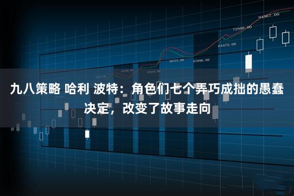 九八策略 哈利 波特：角色们七个弄巧成拙的愚蠢决定，改变了故事走向