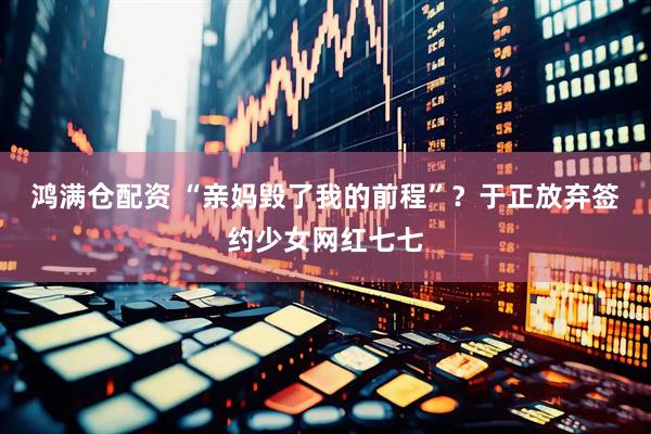 鸿满仓配资 “亲妈毁了我的前程”？于正放弃签约少女网红七七