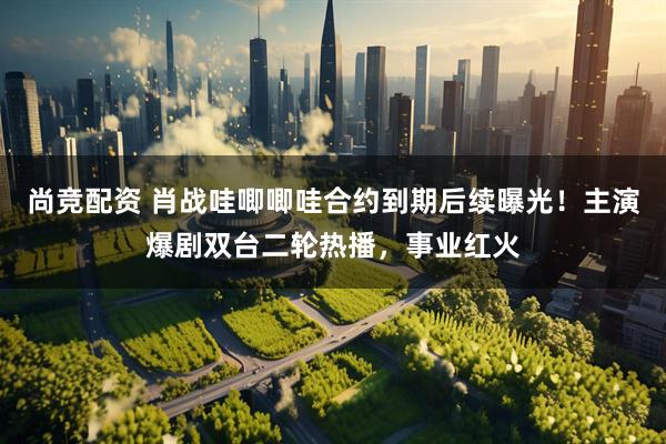 尚竞配资 肖战哇唧唧哇合约到期后续曝光！主演爆剧双台二轮热播，事业红火