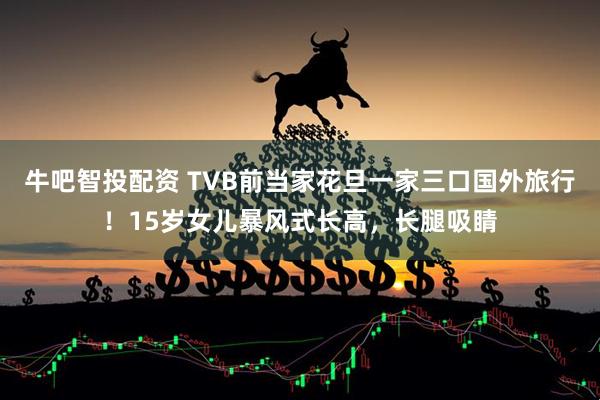 牛吧智投配资 TVB前当家花旦一家三口国外旅行！15岁女儿暴风式长高，长腿吸睛