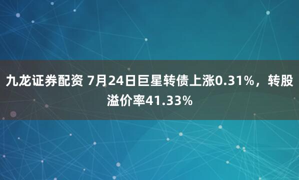 九龙证券配资 7月24日巨星转债上涨0.31%，转股溢价率41.33%