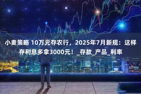 小麦策略 10万元存农行，2025年7月新规：这样存利息多拿3000元！_存款_产品_利率