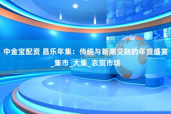 中金宝配资 昌乐年集：传统与新潮交融的年货盛宴_集市_大集_农贸市场