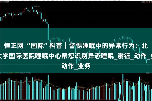 恒正网 “国际”科普｜警惕睡眠中的异常行为：北京大学国际医院睡眠中心帮您识别异态睡眠_谢钰_动作_业务