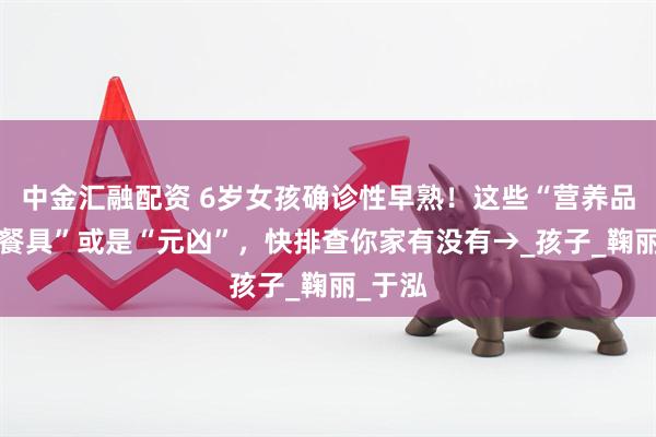 中金汇融配资 6岁女孩确诊性早熟！这些“营养品”和“餐具”或是“元凶”，快排查你家有没有→_孩子_鞠丽_于泓