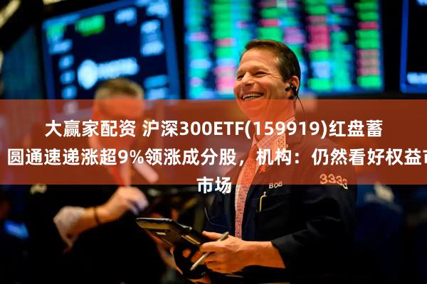 大赢家配资 沪深300ETF(159919)红盘蓄势，圆通速递涨超9%领涨成分股，机构：仍然看好权益市场