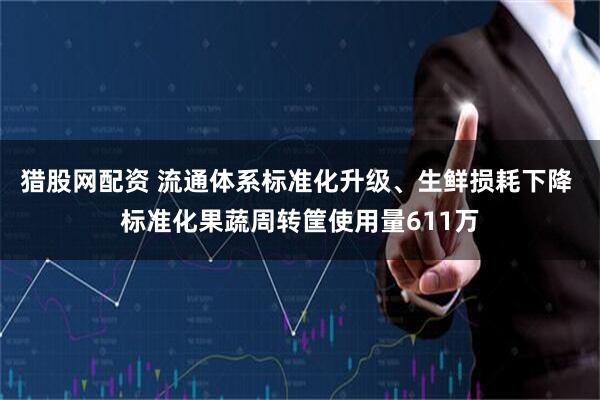 猎股网配资 流通体系标准化升级、生鲜损耗下降 标准化果蔬周转筐使用量611万