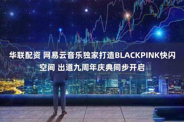 华联配资 网易云音乐独家打造BLACKPINK快闪空间 出道九周年庆典同步开启
