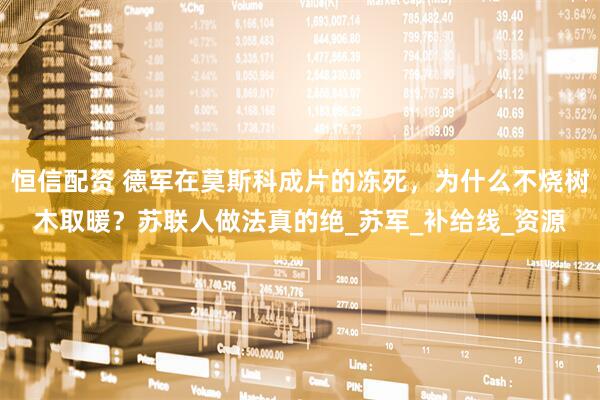 恒信配资 德军在莫斯科成片的冻死，为什么不烧树木取暖？苏联人做法真的绝_苏军_补给线_资源