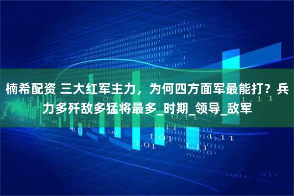 楠希配资 三大红军主力，为何四方面军最能打？兵力多歼敌多猛将最多_时期_领导_敌军