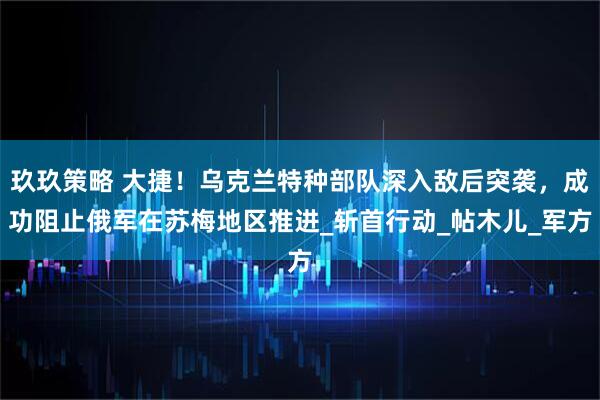 玖玖策略 大捷！乌克兰特种部队深入敌后突袭，成功阻止俄军在苏梅地区推进_斩首行动_帖木儿_军方