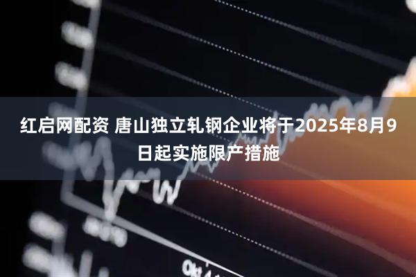 红启网配资 唐山独立轧钢企业将于2025年8月9日起实施限产措施