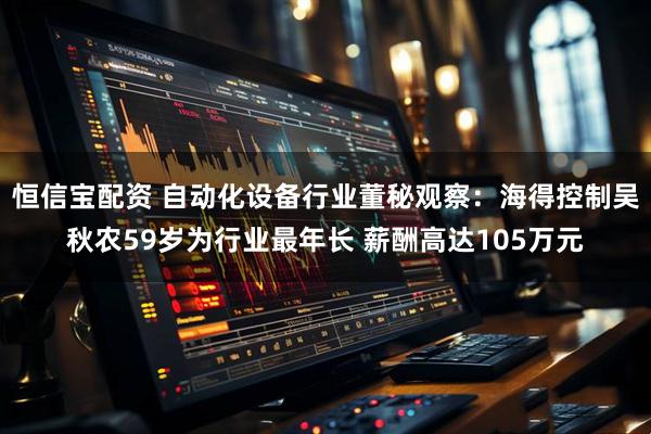 恒信宝配资 自动化设备行业董秘观察：海得控制吴秋农59岁为行业最年长 薪酬高达105万元