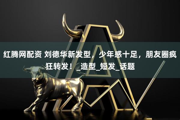 红腾网配资 刘德华新发型，少年感十足，朋友圈疯狂转发！_造型_短发_话题
