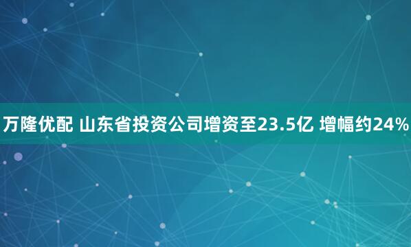 万隆优配 山东省投资公司增资至23.5亿 增幅约24%