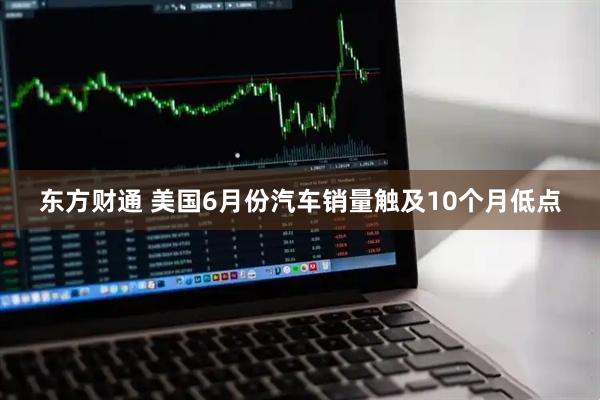 东方财通 美国6月份汽车销量触及10个月低点